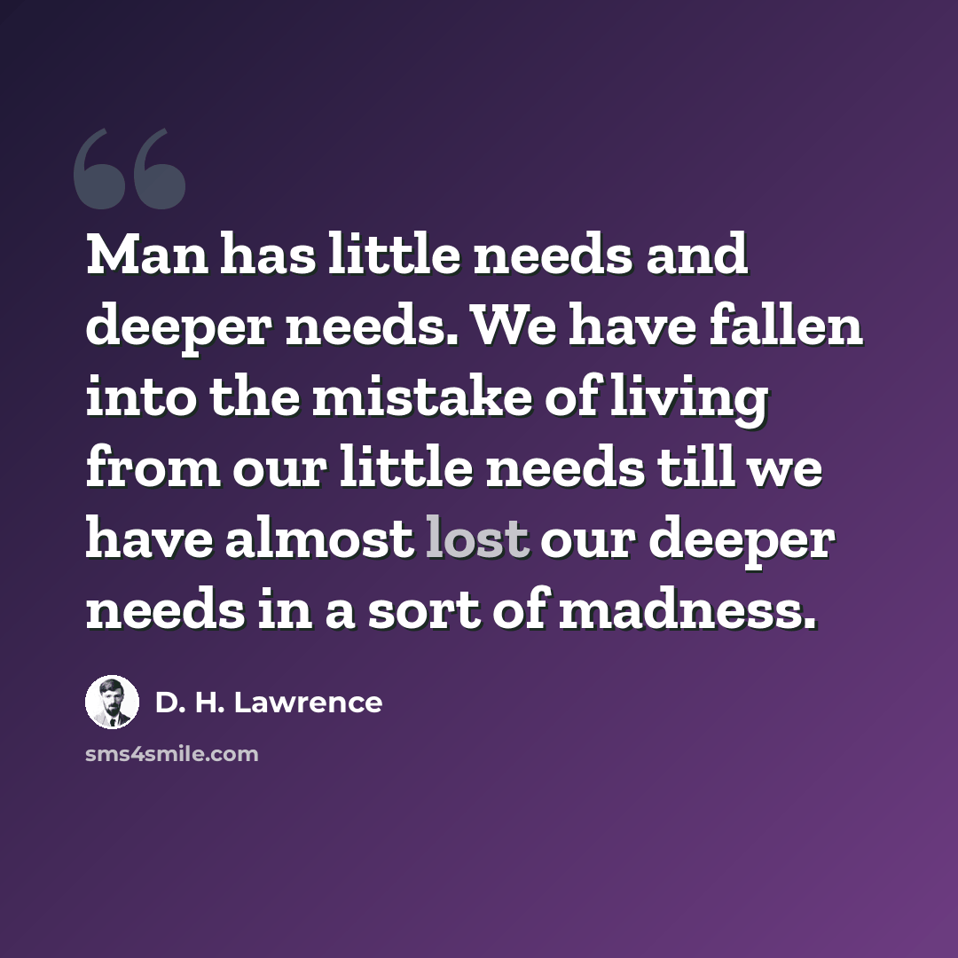“Man has little needs and deeper needs. We have fallen into the mistake of living from our little needs till we have almost lost our deeper needs in a sort of madness.” quote by D. H. Lawrence