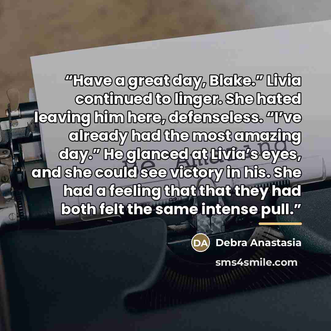 “Have a great day, Blake.” Livia continued to linger. She hated leaving him here, defenseless. “I’ve already had the most amazing day.” He glanced at Livia’s eyes, and she could see victory in his. She had a feeling that that they had both felt the same intense pull.” quote by Debra Anastasia