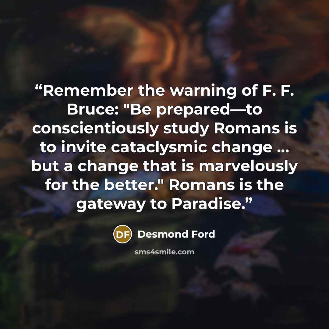 “Remember the warning of F. F. Bruce: "Be prepared—to conscientiously study Romans is to invite cataclysmic change ... but a change that is marvelously for the better." Romans is the gateway to Paradise.” quote by Desmond Ford