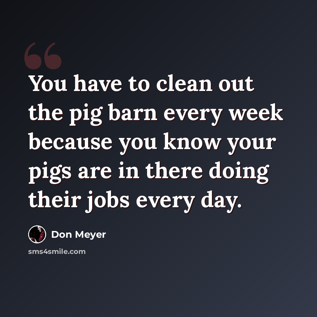 “You have to clean out the pig barn every week because you know your pigs are in there doing their jobs every day.” quote by Don Meyer