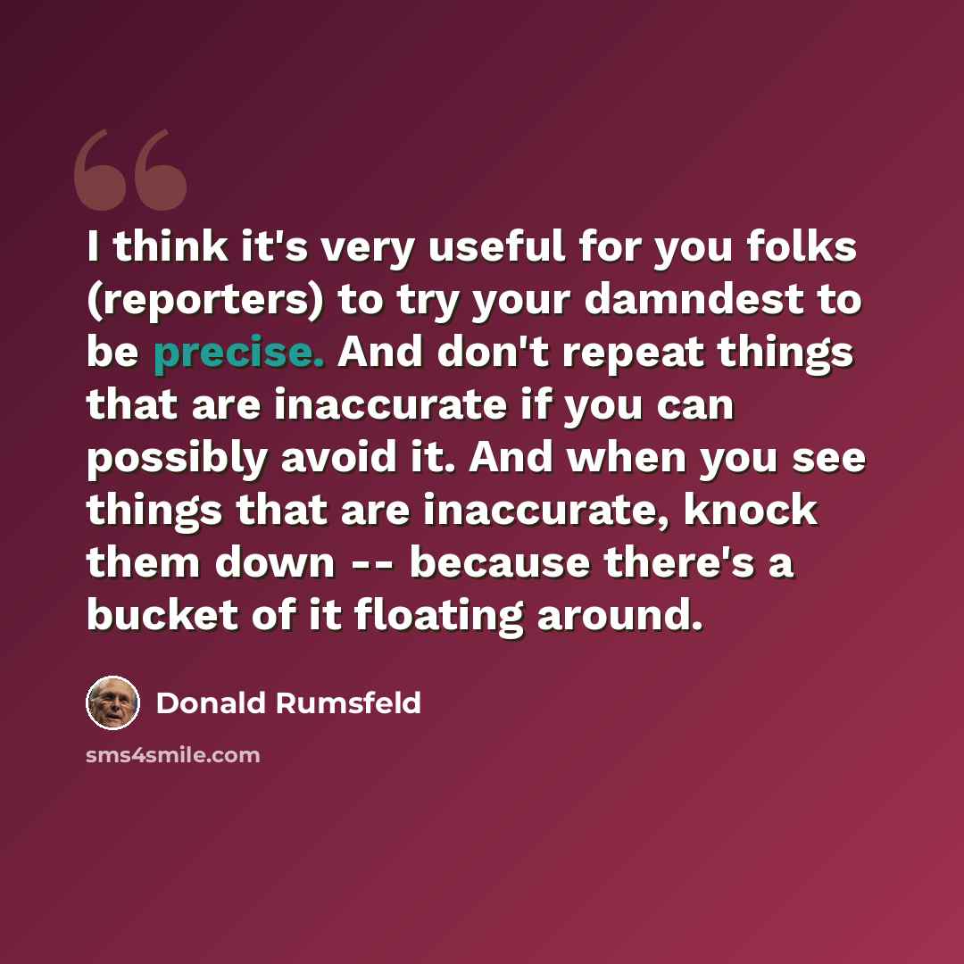 “I think it's very useful for you folks (reporters) to try your damndest to be precise. And don't repeat things that are inaccurate if you can possibly avoid it. And when you see things that are inaccurate, knock them down -- because there's a bucket of it floating around.” quote by Donald Rumsfeld