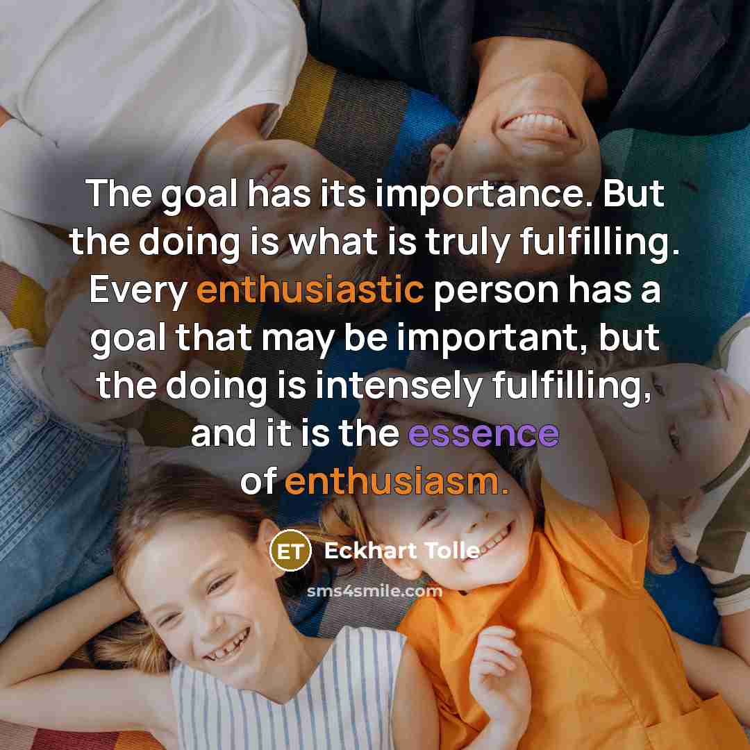 “The goal has its importance. But the doing is what is truly fulfilling. Every enthusiastic person has a goal that may be important, but the doing is intensely fulfilling, and it is the essence of enthusiasm.” quote by Eckhart Tolle