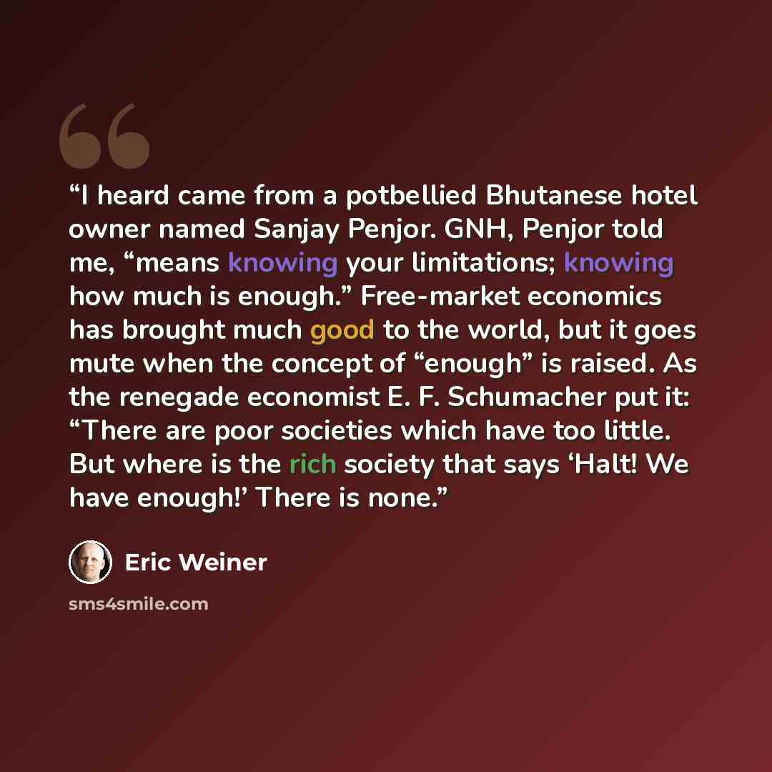 “I heard came from a potbellied Bhutanese hotel owner named Sanjay Penjor. GNH, Penjor told me, “means knowing your limitations; knowing how much is enough.” Free-market economics has brought much good to the world, but it goes mute when the concept of “enough” is raised. As the renegade economist…” quote by Eric Weiner