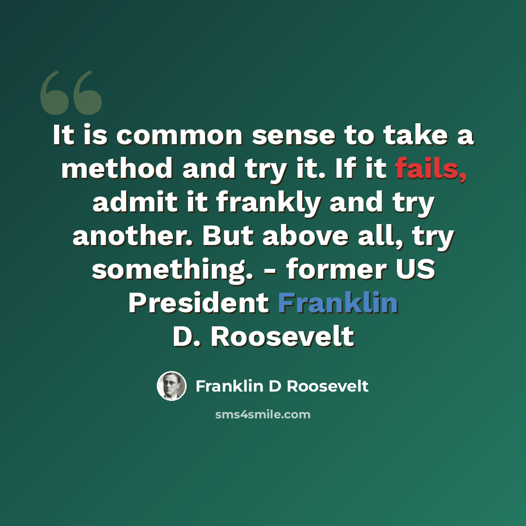 “It is common sense to take a method and try it. If it fails, admit it frankly and try another. But above all, try something. - former US President Franklin D. Roosevelt” quote by Franklin D Roosevelt