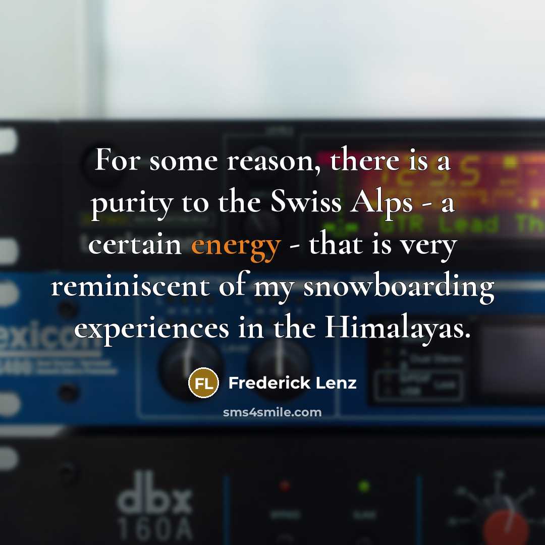 “For some reason, there is a purity to the Swiss Alps - a certain energy - that is very reminiscent of my snowboarding experiences in the Himalayas.” quote by Frederick Lenz