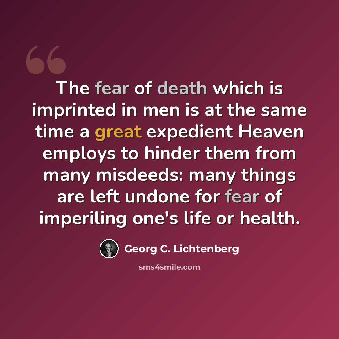 “The fear of death which is imprinted in men is at the same time a great expedient Heaven employs to hinder them from many misdeeds: many things are left undone for fear of imperiling one's life or health.” quote by Georg C. Lichtenberg