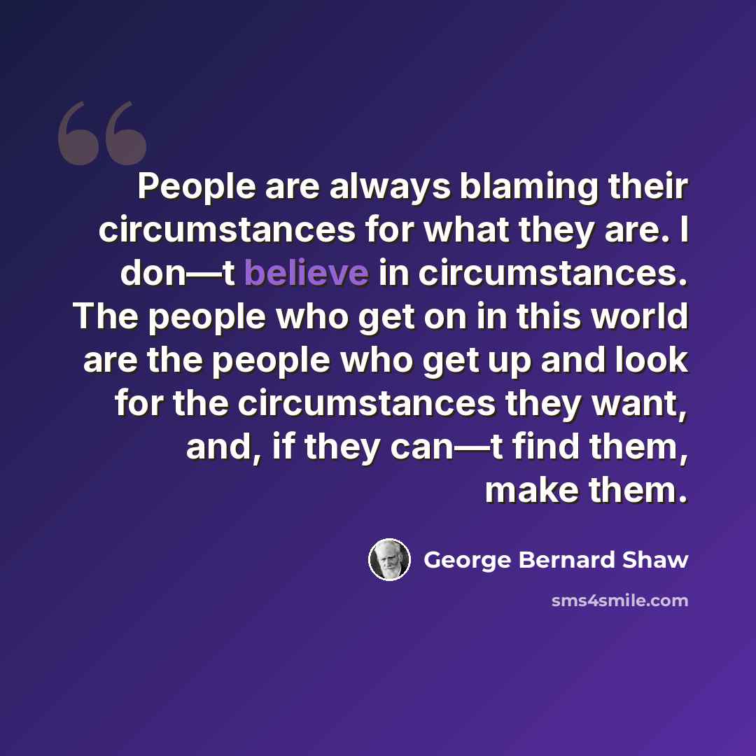 “People are always blaming their circumstances for what they are. I don—t believe in circumstances. The people who get on in this world are the people who get up and look for the circumstances they want, and, if they can—t find them, make them.” quote by George Bernard Shaw