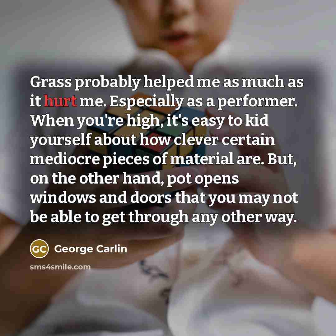 “Grass probably helped me as much as it hurt me. Especially as a performer. When you're high, it's easy to kid yourself about how clever certain mediocre pieces of material are. But, on the other hand, pot opens windows and doors that you may not be able to get through any other way.” quote by George Carlin
