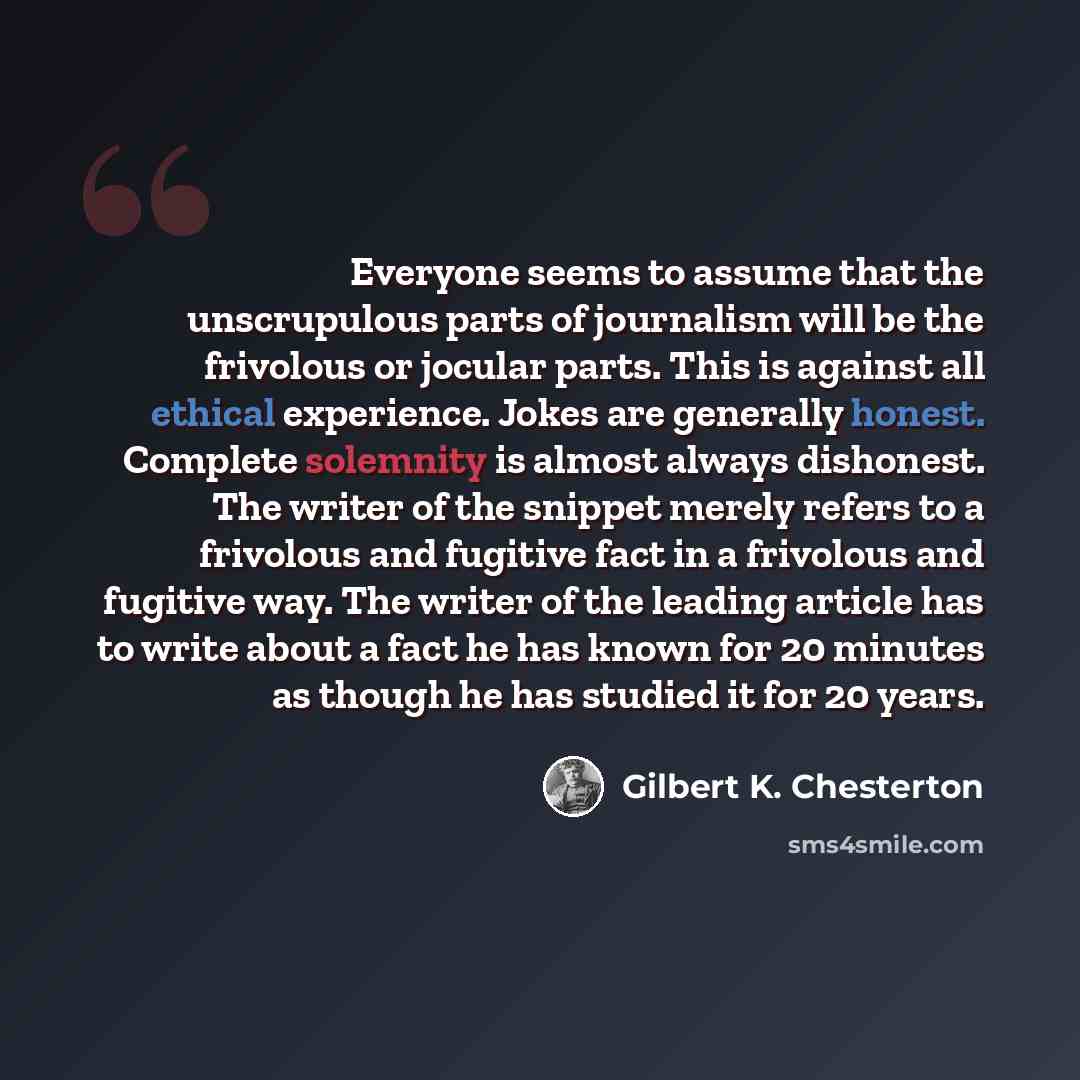 “Everyone seems to assume that the unscrupulous parts of journalism will be the frivolous or jocular parts. This is against all ethical experience. Jokes are generally honest. Complete solemnity is almost always dishonest. The writer of the snippet merely refers to a frivolous and fugitive fact in…” quote by Gilbert K. Chesterton
