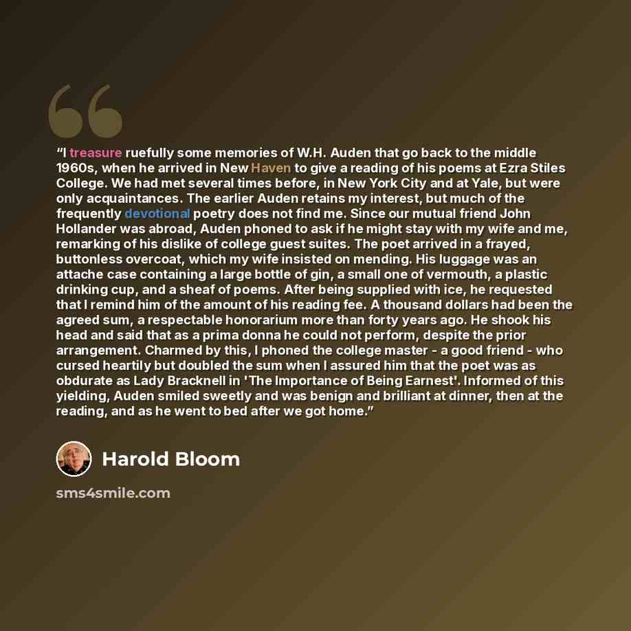 “I treasure ruefully some memories of W.H. Auden that go back to the middle 1960s, when he arrived in New Haven to give a reading of his poems at Ezra Stiles College. We had met several times before, in New York City and at Yale, but were only acquaintances. The earlier Auden retains my interest…” quote by Harold Bloom