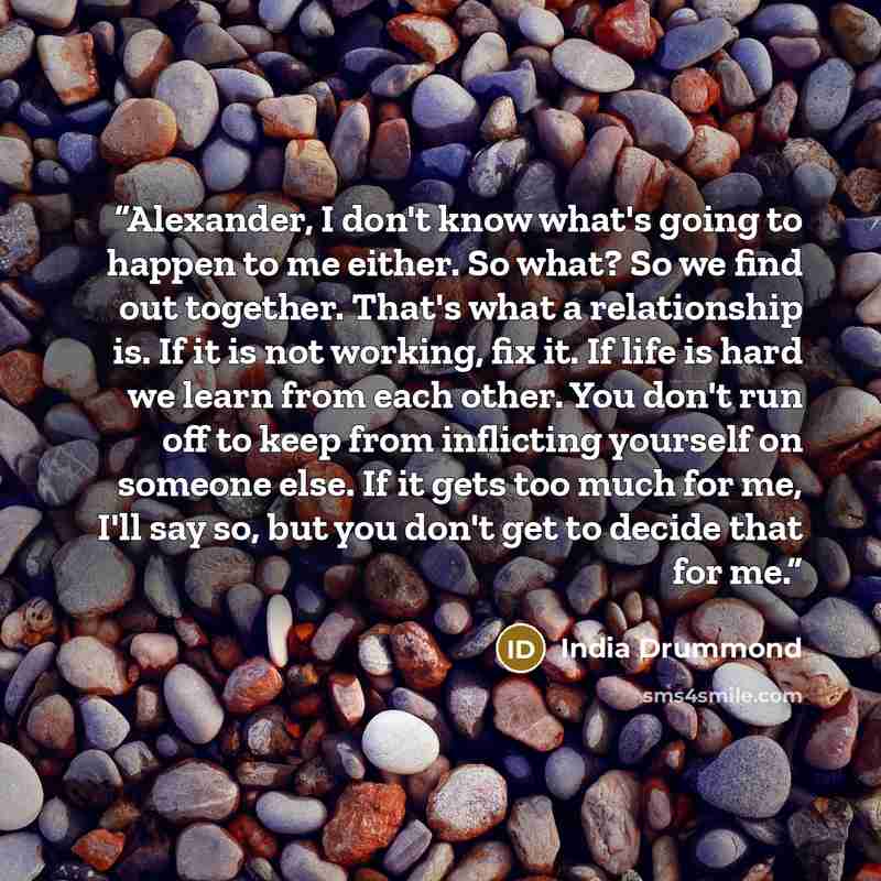 “Alexander, I don't know what's going to happen to me either. So what? So we find out together. That's what a relationship is. If it is not working, fix it. If life is hard we learn from each other. You don't run off to keep from inflicting yourself on someone else. If it gets too much for me, I'll…” quote by India Drummond
