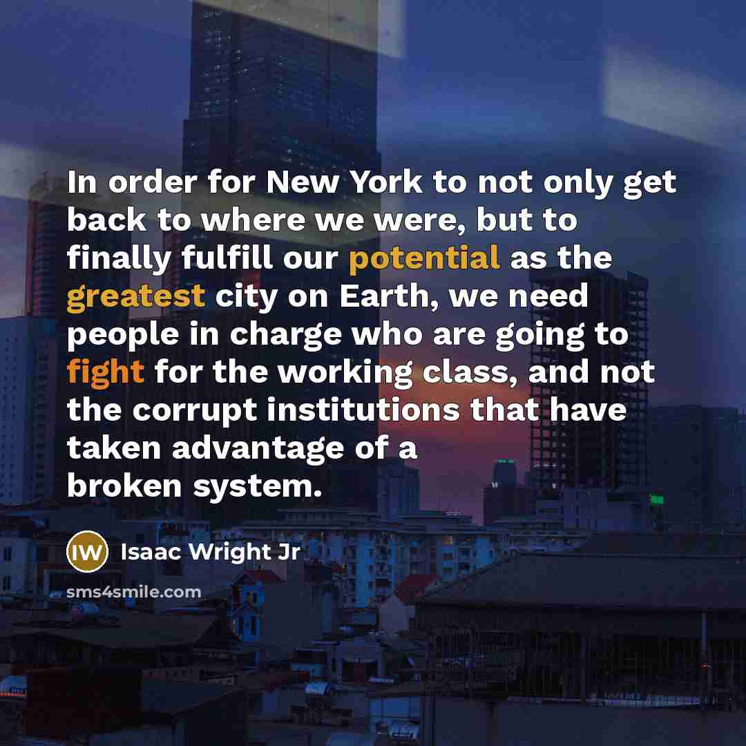 “In order for New York to not only get back to where we were, but to finally fulfill our potential as the greatest city on Earth, we need people in charge who are going to fight for the working class, and not the corrupt institutions that have taken advantage of a broken system.” quote by Isaac Wright Jr
