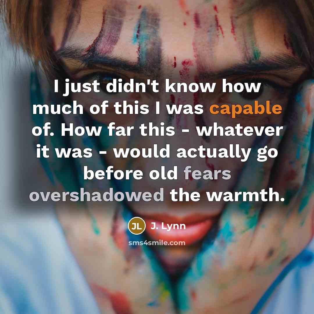 “I just didn't know how much of this I was capable of. How far this - whatever it was - would actually go before old fears overshadowed the warmth.” quote by J. Lynn