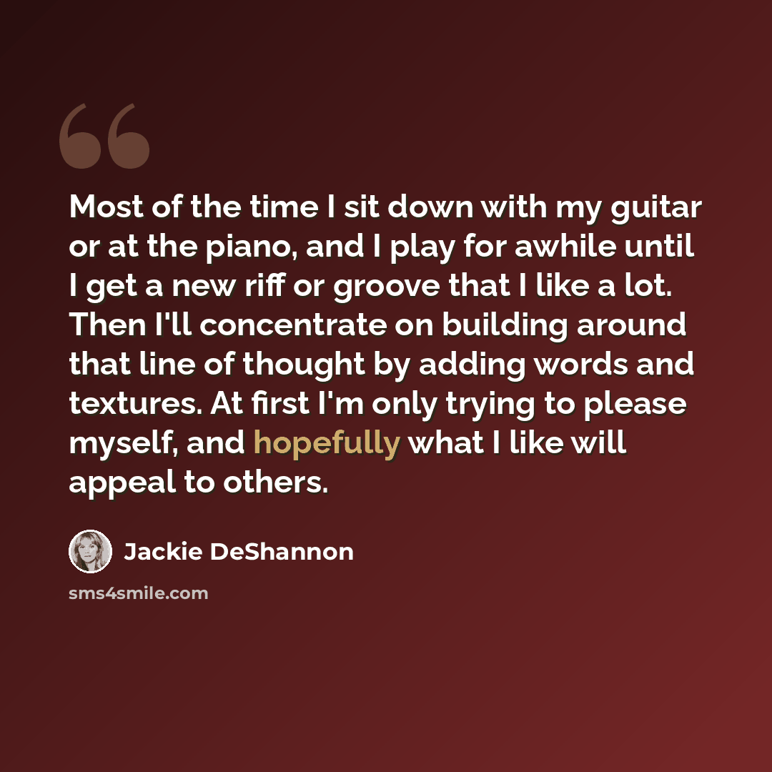 “Most of the time I sit down with my guitar or at the piano, and I play for awhile until I get a new riff or groove that I like a lot. Then I'll concentrate on building around that line of thought by adding words and textures. At first I'm only trying to please myself, and hopefully what I like…” quote by Jackie DeShannon