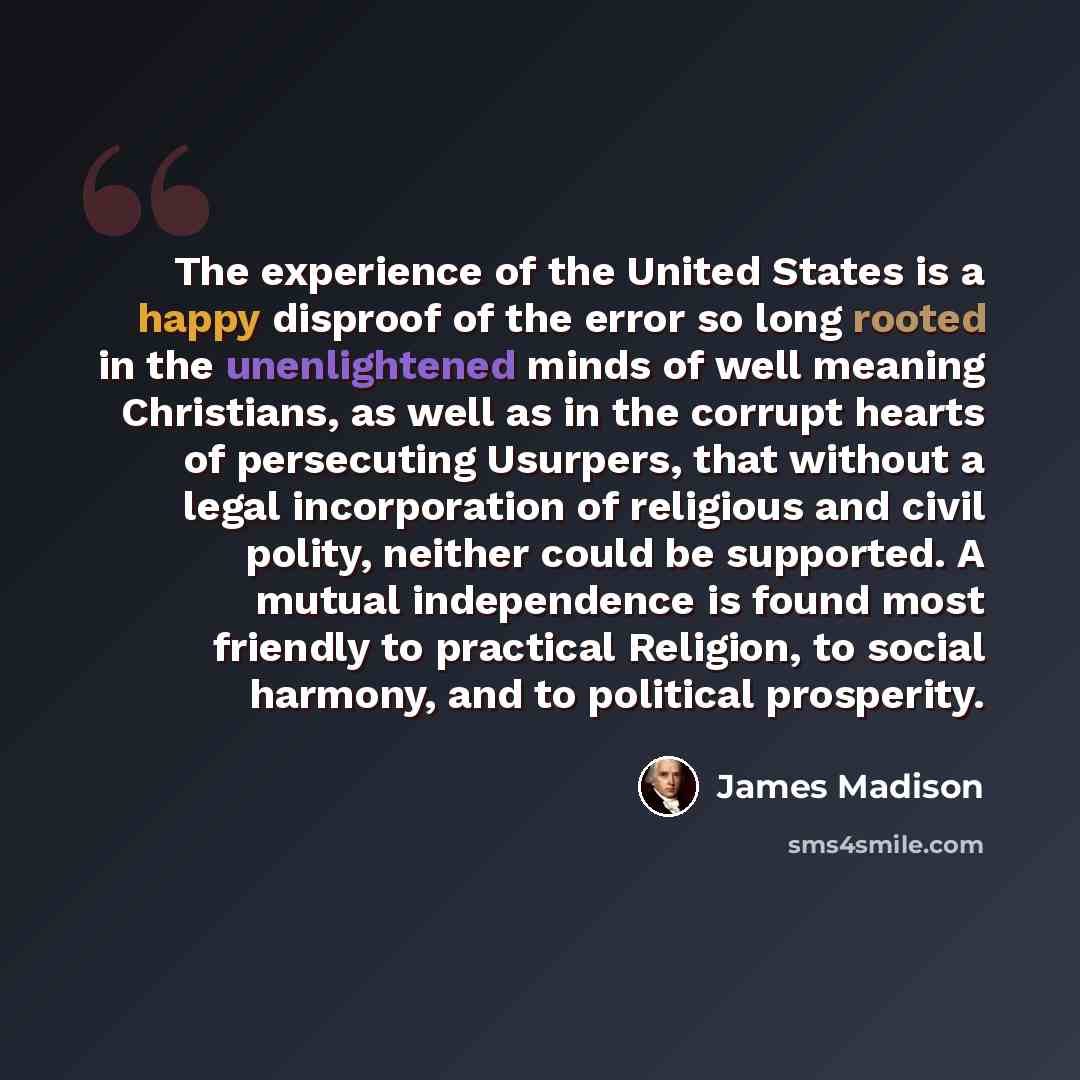 “The experience of the United States is a happy disproof of the error so long rooted in the unenlightened minds of well meaning Christians, as well as in the corrupt hearts of persecuting Usurpers, that without a legal incorporation of religious and civil polity, neither could be supported. A…” quote by James Madison
