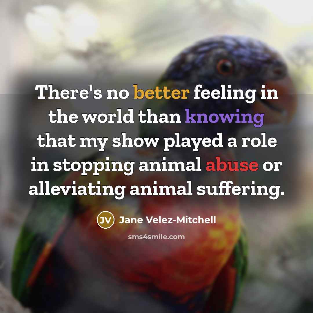 “There's no better feeling in the world than knowing that my show played a role in stopping animal abuse or alleviating animal suffering.” quote by Jane Velez-Mitchell
