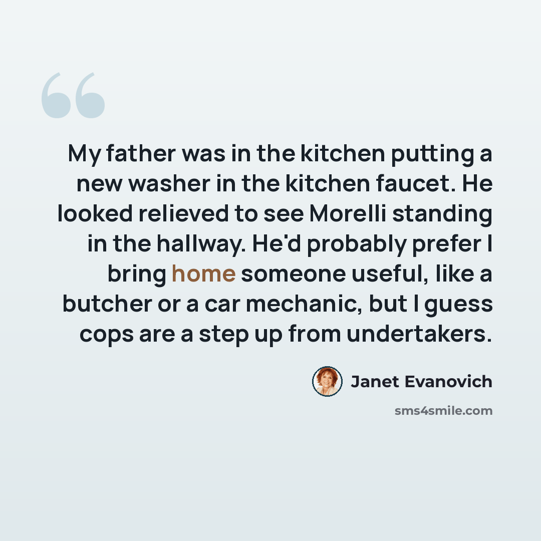 “My father was in the kitchen putting a new washer in the kitchen faucet. He looked relieved to see Morelli standing in the hallway. He'd probably prefer I bring home someone useful, like a butcher or a car mechanic, but I guess cops are a step up from undertakers.” quote by Janet Evanovich
