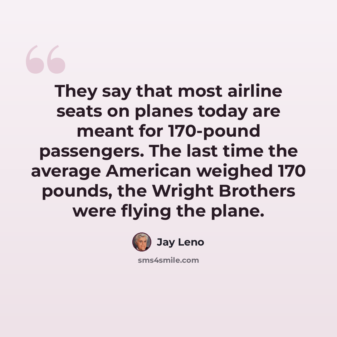 “They say that most airline seats on planes today are meant for 170-pound passengers. The last time the average American weighed 170 pounds, the Wright Brothers were flying the plane.” quote by Jay Leno