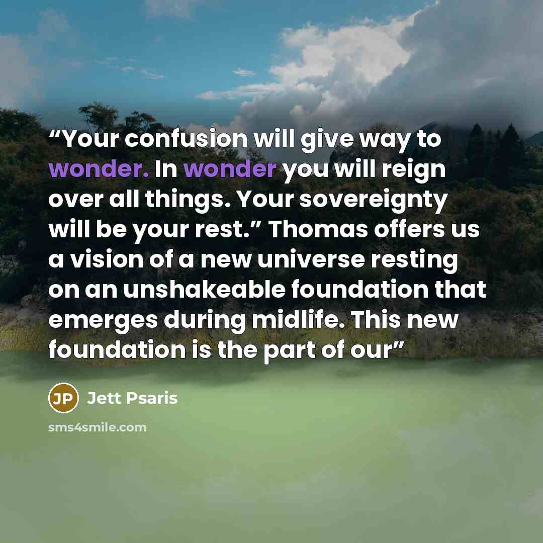 “Your confusion will give way to wonder. In wonder you will reign over all things. Your sovereignty will be your rest.” Thomas offers us a vision of a new universe resting on an unshakeable foundation that emerges during midlife. This new foundation is the part of our” quote by Jett Psaris