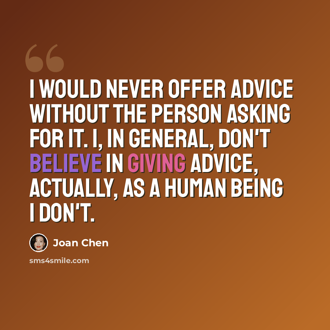 “I would never offer advice without the person asking for it. I, in general, don't believe in giving advice, actually, as a human being I don't.” quote by Joan Chen