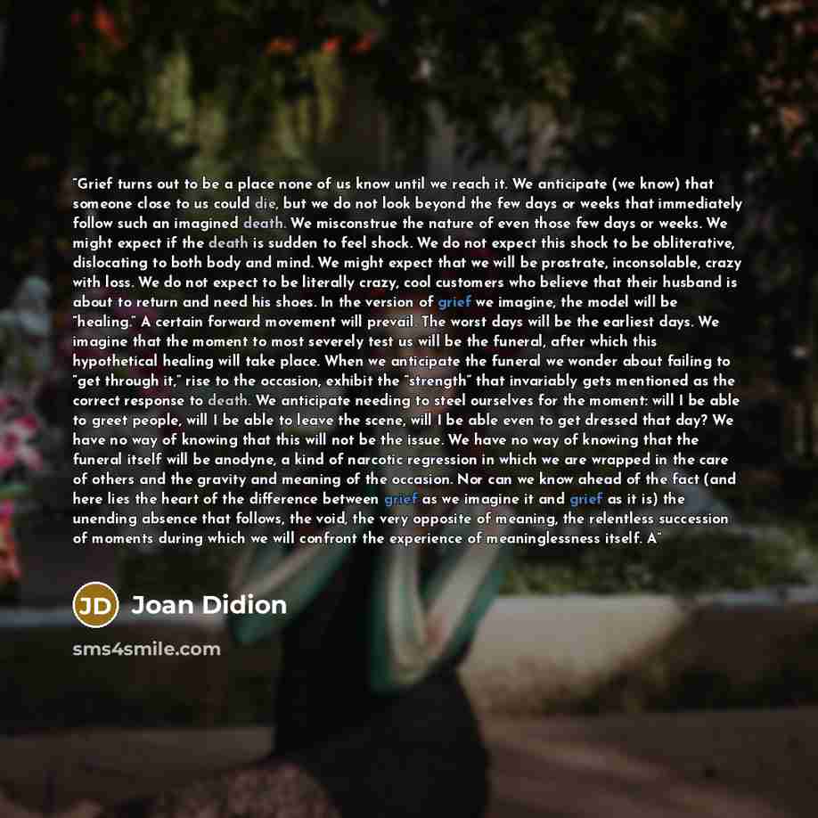 “Grief turns out to be a place none of us know until we reach it. We anticipate (we know) that someone close to us could die, but we do not look beyond the few days or weeks that immediately follow such an imagined death. We misconstrue the nature of even those few days or weeks. We might expect if…” quote by Joan Didion