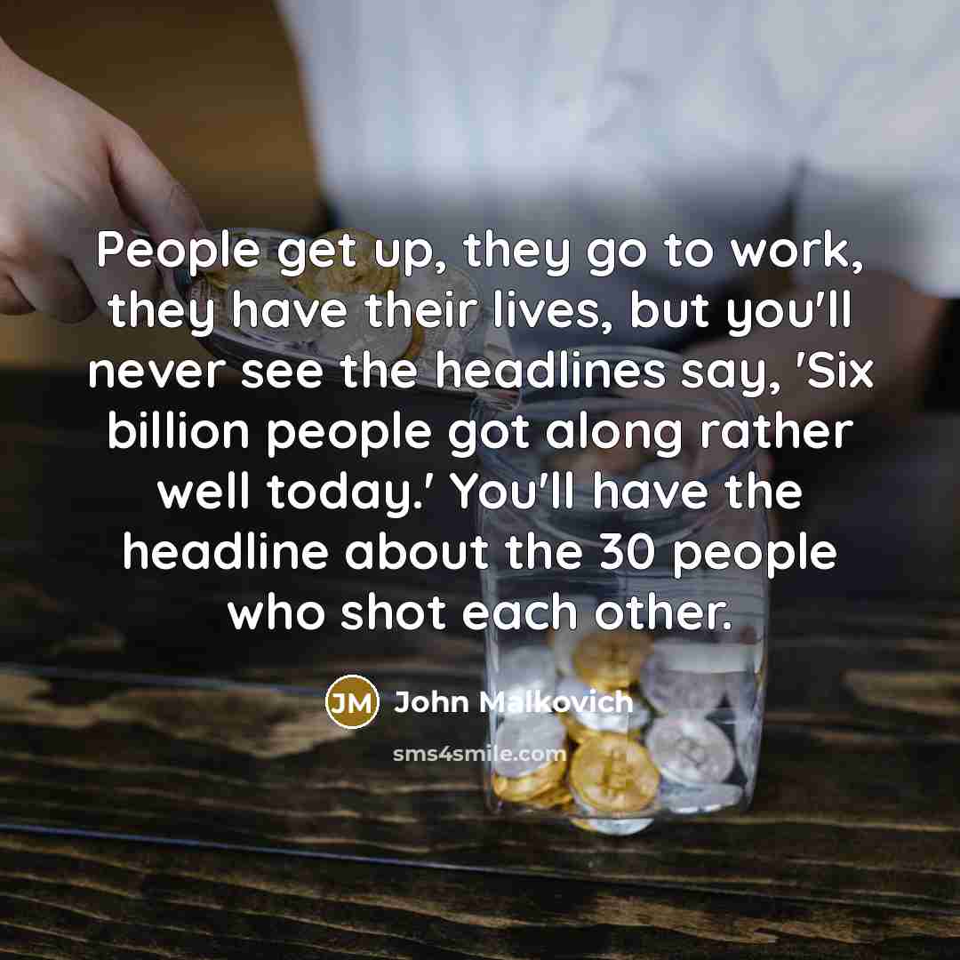 “People get up, they go to work, they have their lives, but you'll never see the headlines say, 'Six billion people got along rather well today.' You'll have the headline about the 30 people who shot each other.” quote by John Malkovich
