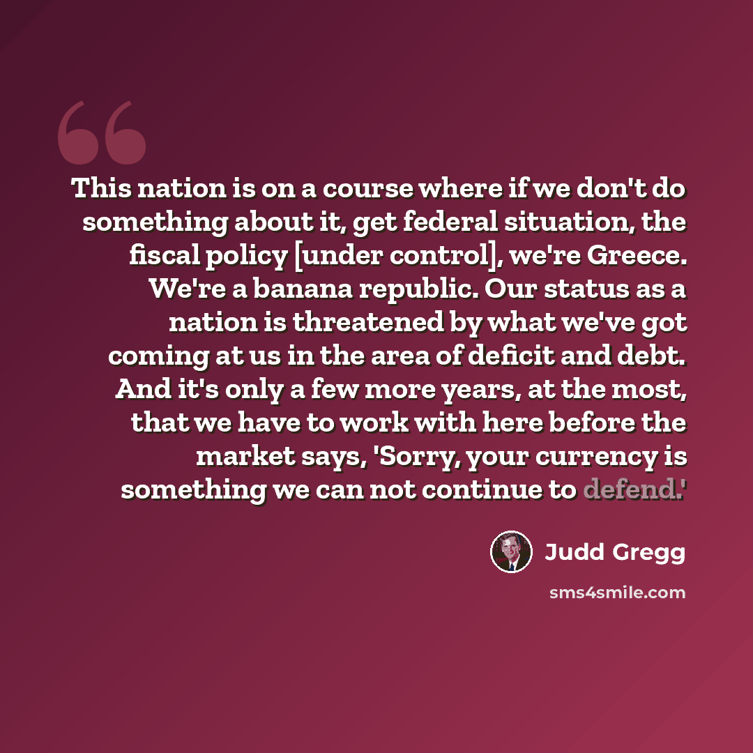 “This nation is on a course where if we don't do something about it, get federal situation, the fiscal policy [under control], we're Greece. We're a banana republic. Our status as a nation is threatened by what we've got coming at us in the area of deficit and debt. And it's only a few more years…” quote by Judd Gregg