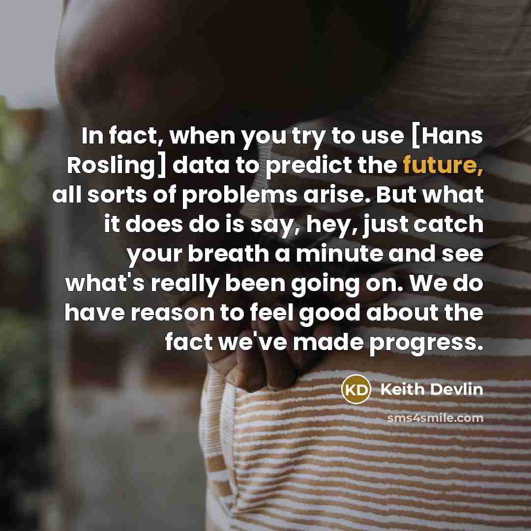 “In fact, when you try to use [Hans Rosling] data to predict the future, all sorts of problems arise. But what it does do is say, hey, just catch your breath a minute and see what's really been going on. We do have reason to feel good about the fact we've made progress.” quote by Keith Devlin