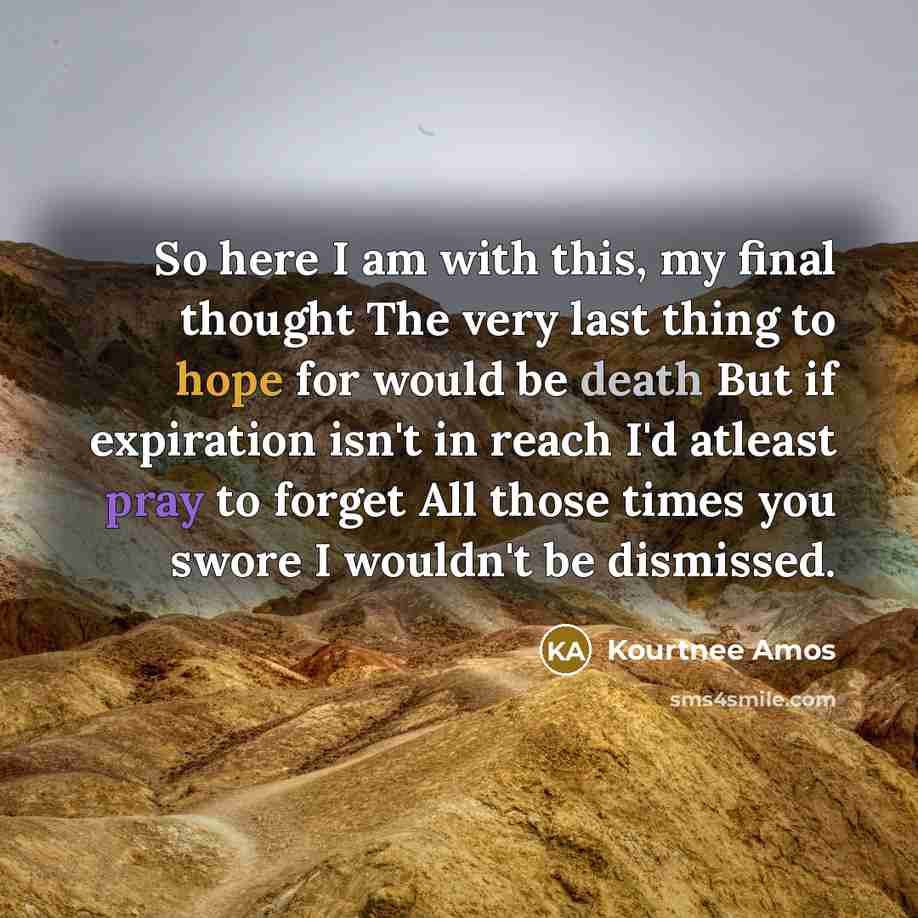 “So here I am with this, my final thought The very last thing to hope for would be death But if expiration isn't in reach I'd atleast pray to forget All those times you swore I wouldn't be dismissed.” quote by Kourtnee Amos