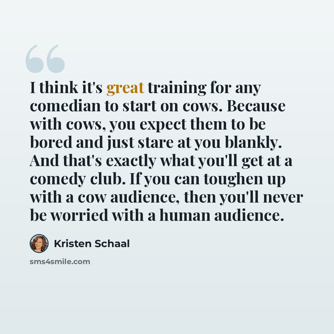 “I think it's great training for any comedian to start on cows. Because with cows, you expect them to be bored and just stare at you blankly. And that's exactly what you'll get at a comedy club. If you can toughen up with a cow audience, then you'll never be worried with a human audience.” quote by Kristen Schaal