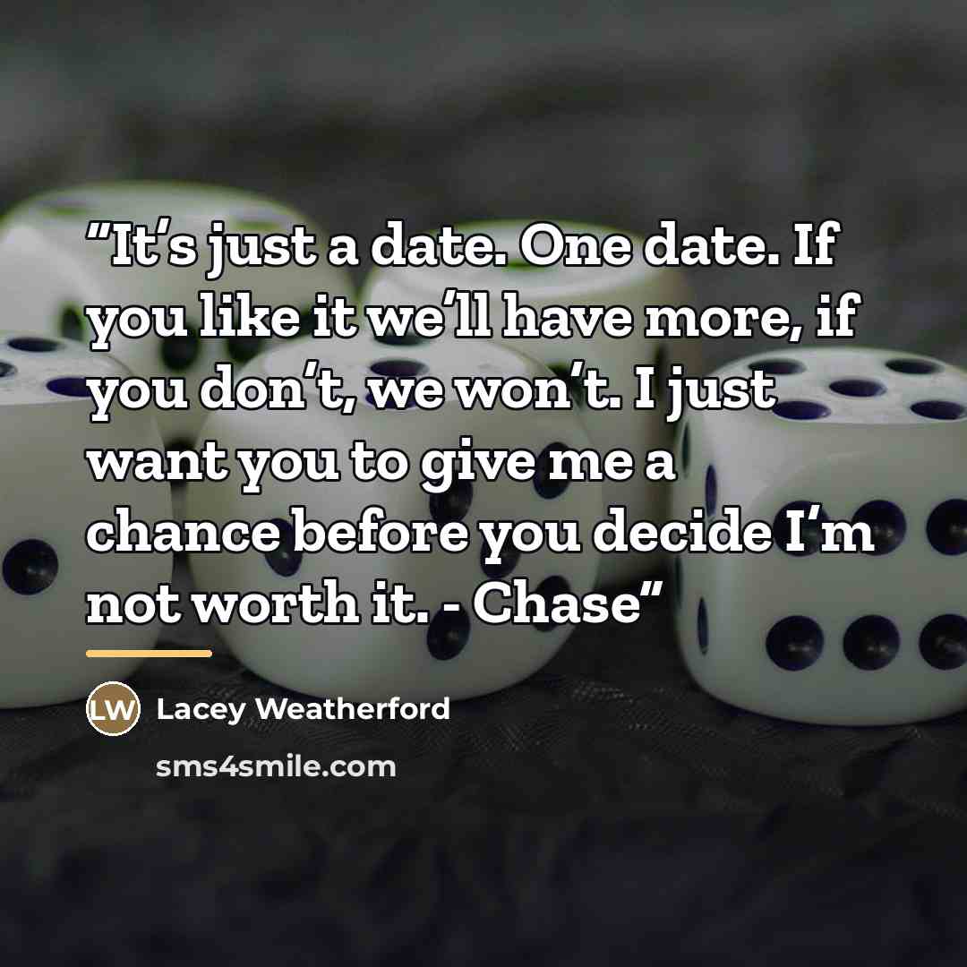 “It’s just a date. One date. If you like it we’ll have more, if you don’t, we won’t. I just want you to give me a chance before you decide I’m not worth it. - Chase” quote by Lacey Weatherford