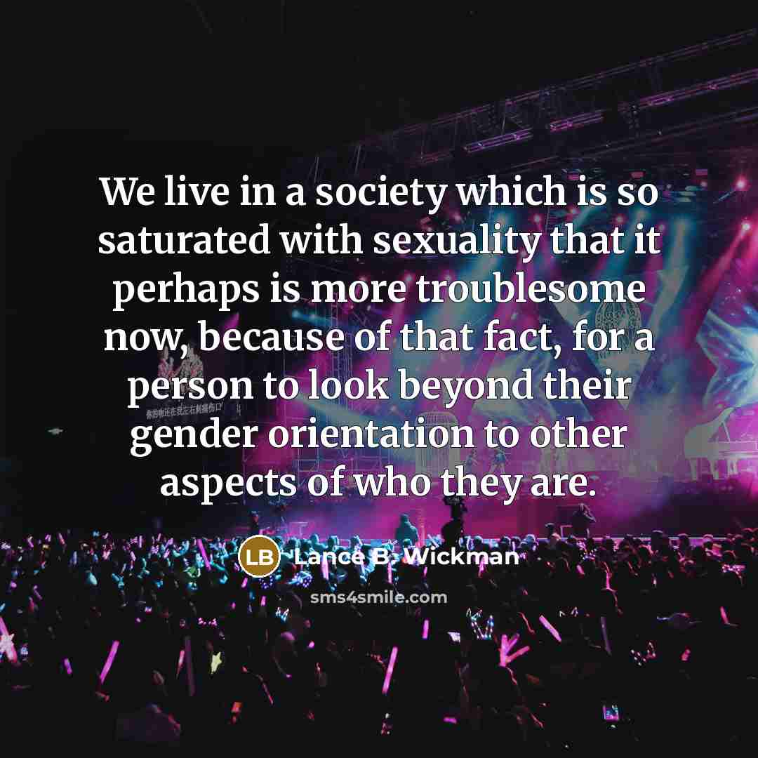 “We live in a society which is so saturated with sexuality that it perhaps is more troublesome now, because of that fact, for a person to look beyond their gender orientation to other aspects of who they are.” quote by Lance B. Wickman