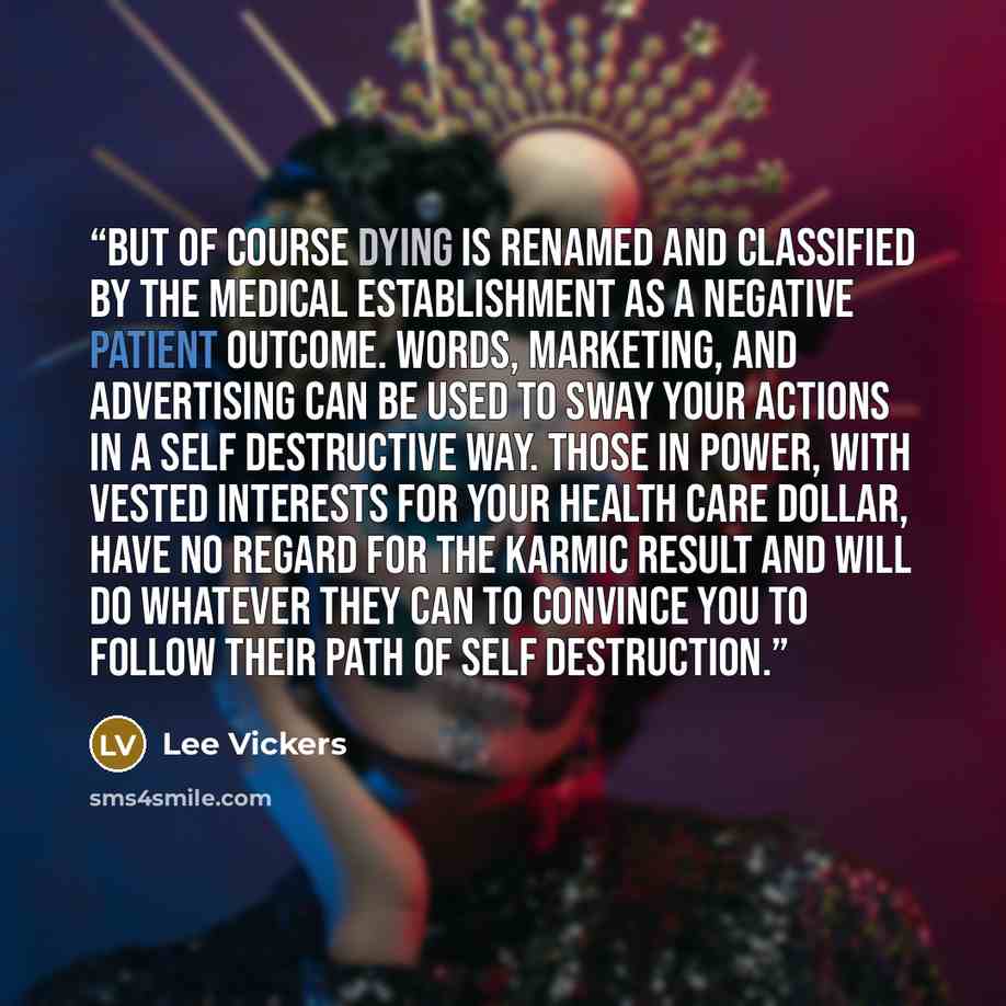 “But of course DYING is renamed and classified by the Medical Establishment as a negative patient outcome. Words, marketing, and advertising can be used to sway your actions in a self destructive way. Those in power, with vested interests for your health care dollar, have no regard for the karmic…” quote by Lee Vickers