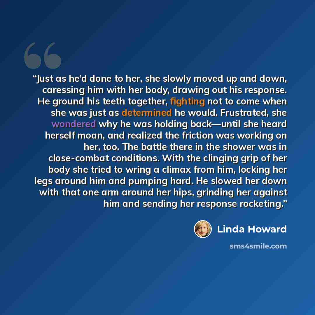 “Just as he’d done to her, she slowly moved up and down, caressing him with her body, drawing out his response. He ground his teeth together, fighting not to come when she was just as determined he would. Frustrated, she wondered why he was holding back—until she heard herself moan, and realized…” quote by Linda Howard