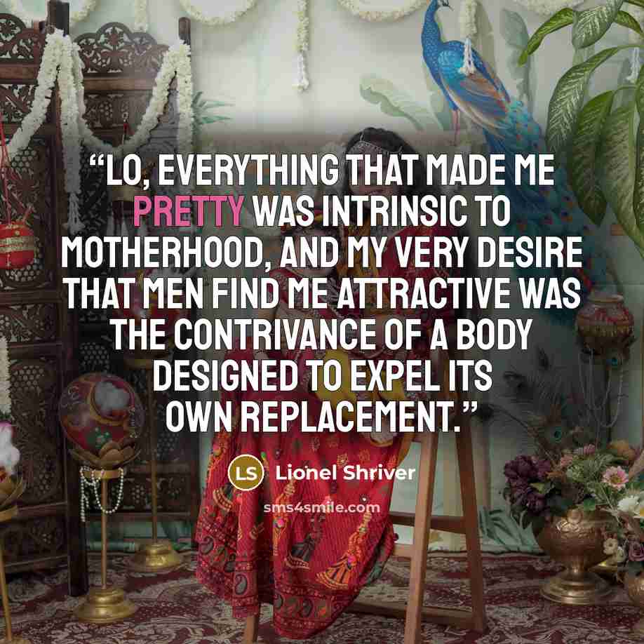“Lo, everything that made me pretty was intrinsic to motherhood, and my very desire that men find me attractive was the contrivance of a body designed to expel its own replacement.” quote by Lionel Shriver