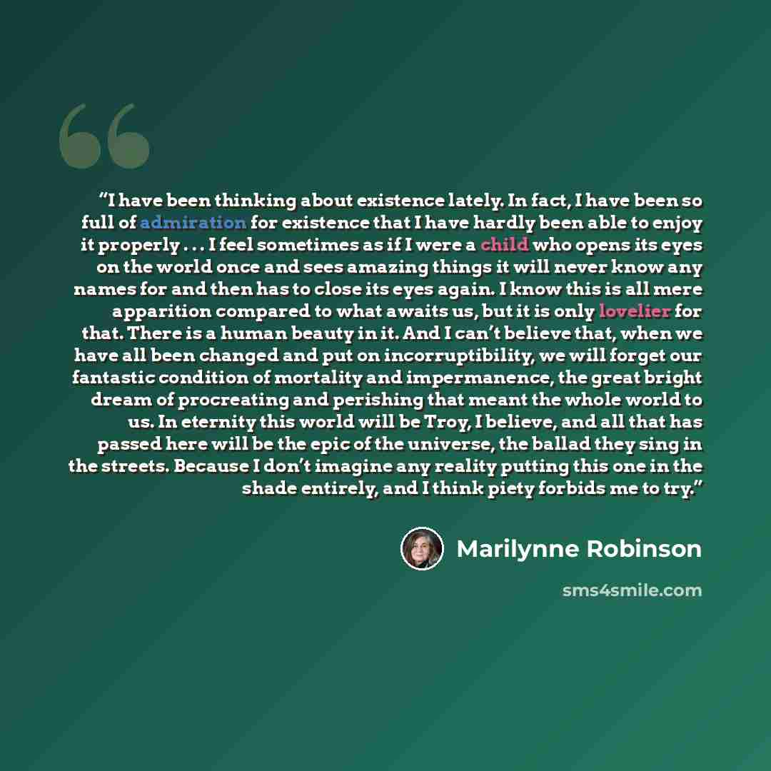 “I have been thinking about existence lately. In fact, I have been so full of admiration for existence that I have hardly been able to enjoy it properly . . . I feel sometimes as if I were a child who opens its eyes on the world once and sees amazing things it will never know any names for and then…” quote by Marilynne Robinson