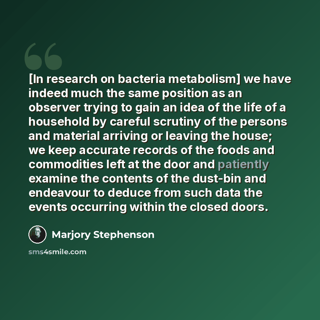 “[In research on bacteria metabolism] we have indeed much the same position as an observer trying to gain an idea of the life of a household by careful scrutiny of the persons and material arriving or leaving the house; we keep accurate records of the foods and commodities left at the door and…” quote by Marjory Stephenson