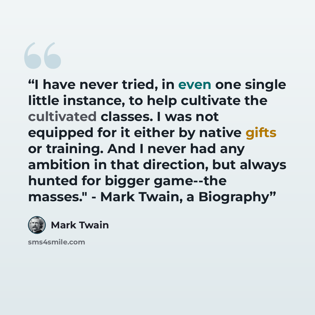 “I have never tried, in even one single little instance, to help cultivate the cultivated classes. I was not equipped for it either by native gifts or training. And I never had any ambition in that direction, but always hunted for bigger game--the masses." - Mark Twain, a Biography” quote by Mark Twain