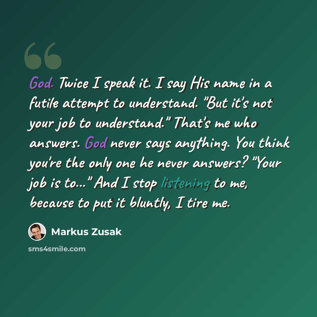 “God. Twice I speak it. I say His name in a futile attempt to understand. "But it's not your job to understand." That's me who answers. God never says anything. You think you're the only one he never answers? "Your job is to..." And I stop listening to me, because to put it bluntly, I tire me.” quote by Markus Zusak