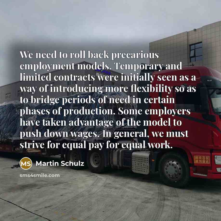 “We need to roll back precarious employment models. Temporary and limited contracts were initially seen as a way of introducing more flexibility so as to bridge periods of need in certain phases of production. Some employers have taken advantage of the model to push down wages. In general, we must…” quote by Martin Schulz