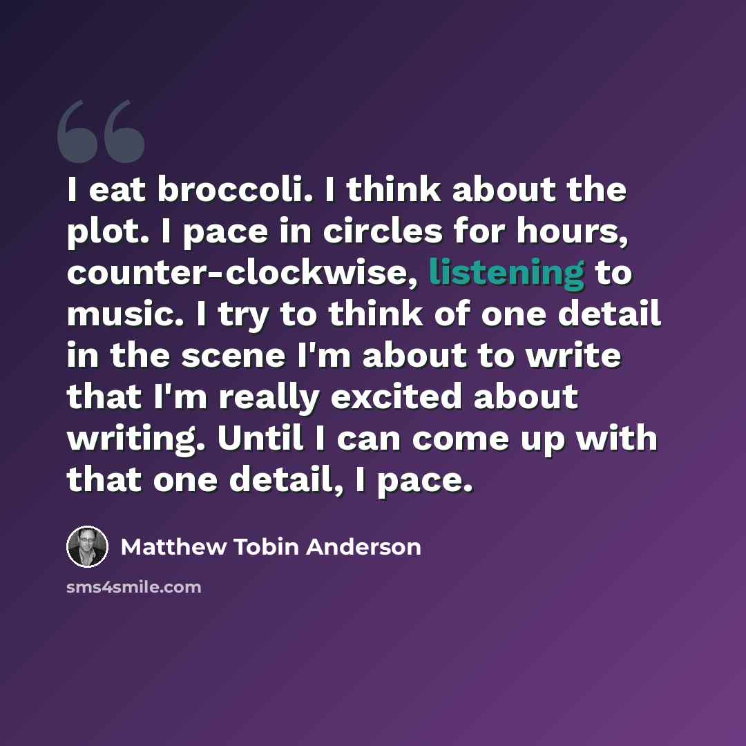 “I eat broccoli. I think about the plot. I pace in circles for hours, counter-clockwise, listening to music. I try to think of one detail in the scene I'm about to write that I'm really excited about writing. Until I can come up with that one detail, I pace.” quote by Matthew Tobin Anderson