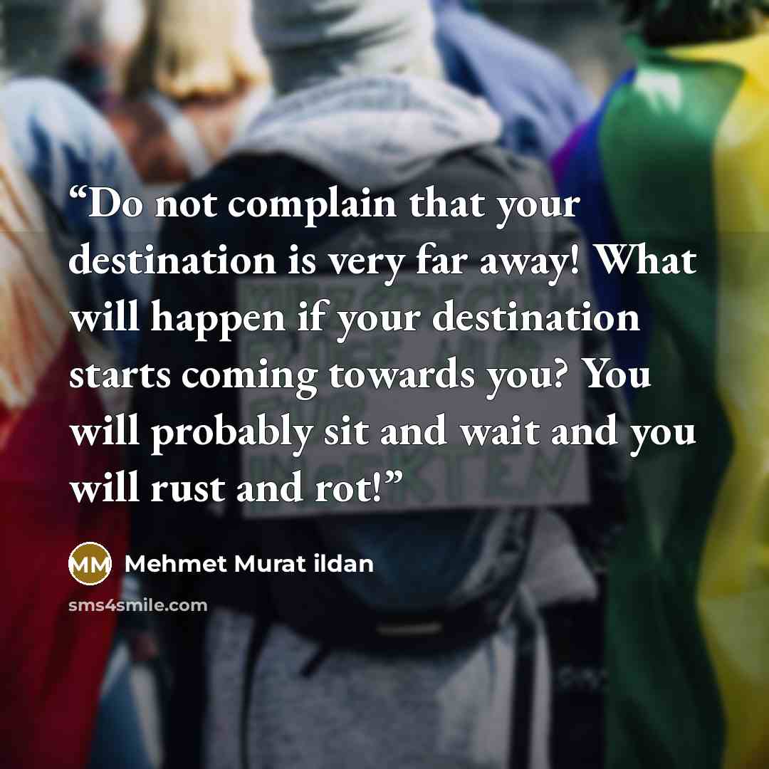 “Do not complain that your destination is very far away! What will happen if your destination starts coming towards you? You will probably sit and wait and you will rust and rot!” quote by Mehmet Murat ildan