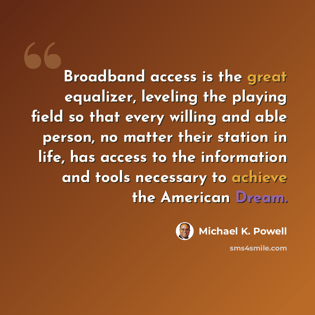 “Broadband access is the great equalizer, leveling the playing field so that every willing and able person, no matter their station in life, has access to the information and tools necessary to achieve the American Dream.” quote by Michael K. Powell