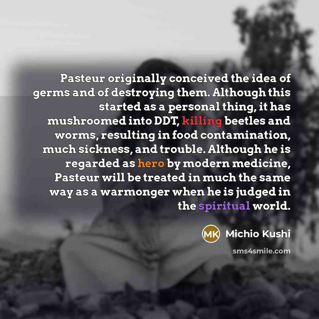 “Pasteur originally conceived the idea of germs and of destroying them. Although this started as a personal thing, it has mushroomed into DDT, killing beetles and worms, resulting in food contamination, much sickness, and trouble. Although he is regarded as hero by modern medicine, Pasteur will be…” quote by Michio Kushi
