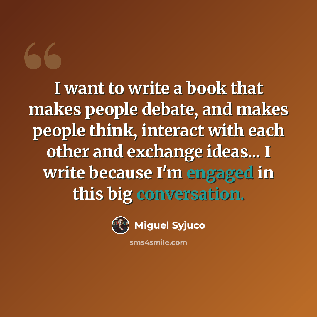 “I want to write a book that makes people debate, and makes people think, interact with each other and exchange ideas... I write because I'm engaged in this big conversation.” quote by Miguel Syjuco