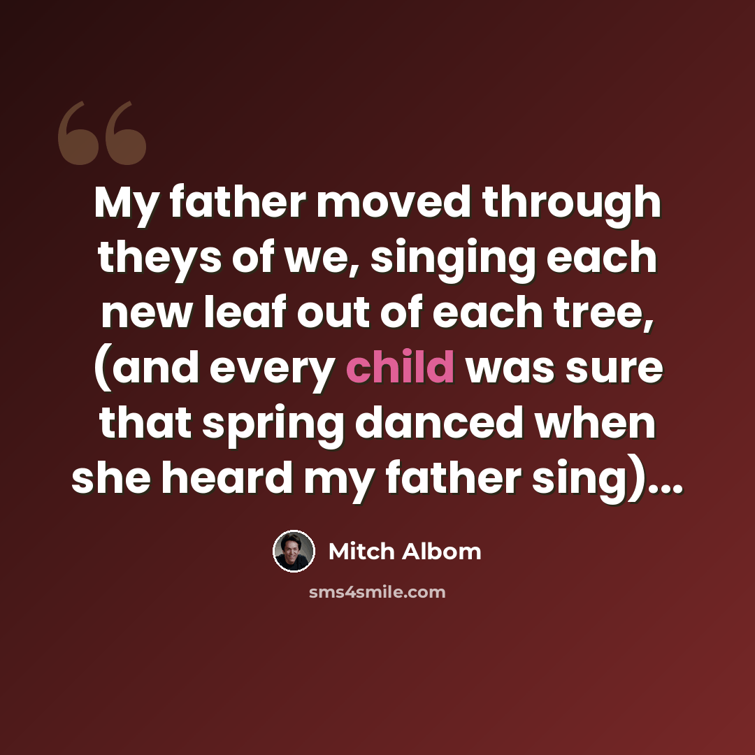 “My father moved through theys of we, singing each new leaf out of each tree, (and every child was sure that spring danced when she heard my father sing)...” quote by Mitch Albom