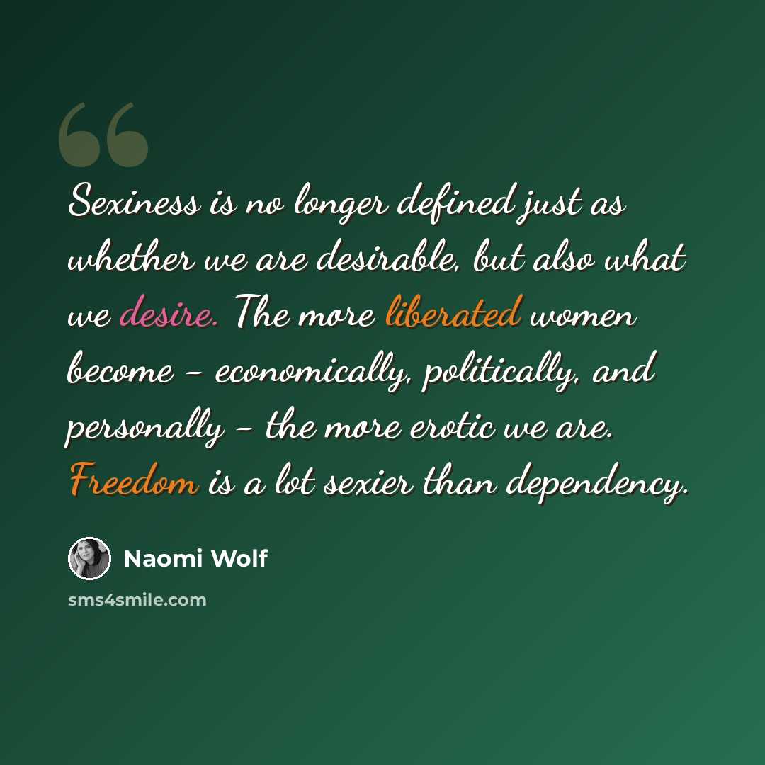 “Sexiness is no longer defined just as whether we are desirable, but also what we desire. The more liberated women become - economically, politically, and personally - the more erotic we are. Freedom is a lot sexier than dependency.” quote by Naomi Wolf
