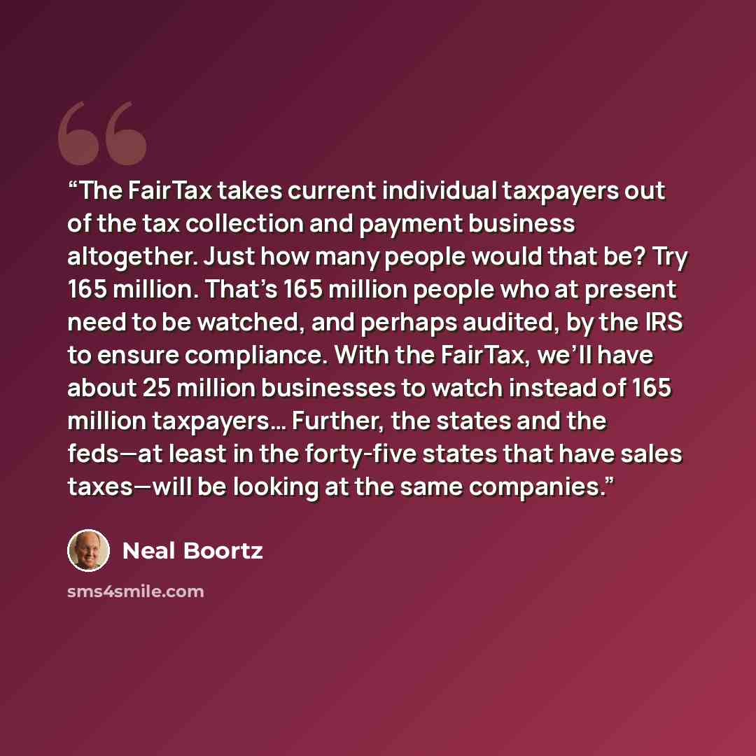 “The FairTax takes current individual taxpayers out of the tax collection and payment business altogether. Just how many people would that be? Try 165 million. That’s 165 million people who at present need to be watched, and perhaps audited, by the IRS to ensure compliance. With the FairTax, we’ll…” quote by Neal Boortz