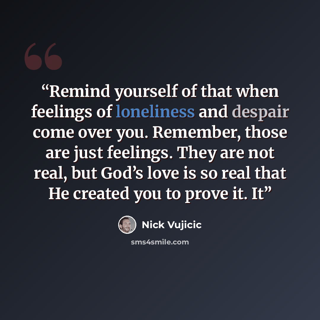 “Remind yourself of that when feelings of loneliness and despair come over you. Remember, those are just feelings. They are not real, but God’s love is so real that He created you to prove it. It” quote by Nick Vujicic