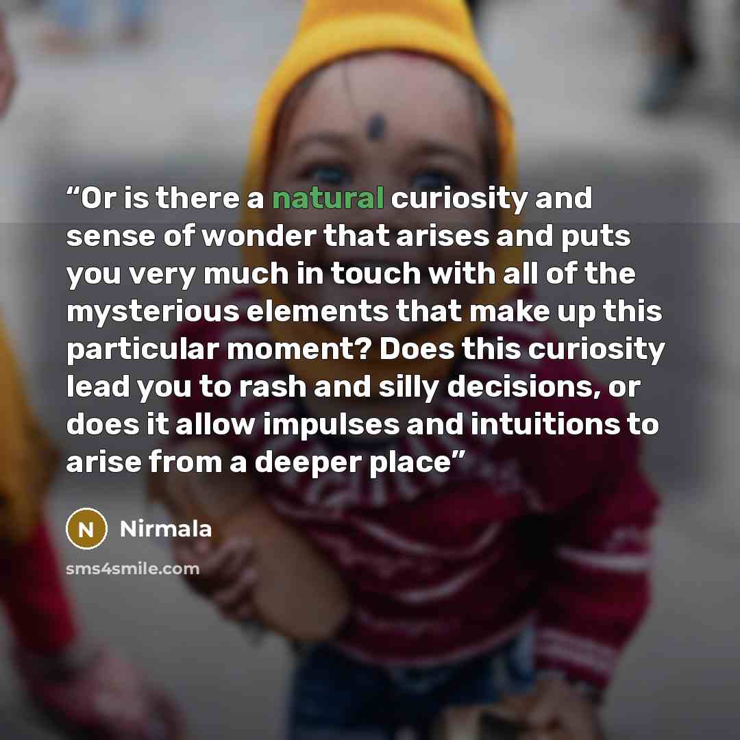 “Or is there a natural curiosity and sense of wonder that arises and puts you very much in touch with all of the mysterious elements that make up this particular moment? Does this curiosity lead you to rash and silly decisions, or does it allow impulses and intuitions to arise from a deeper place” quote by Nirmala